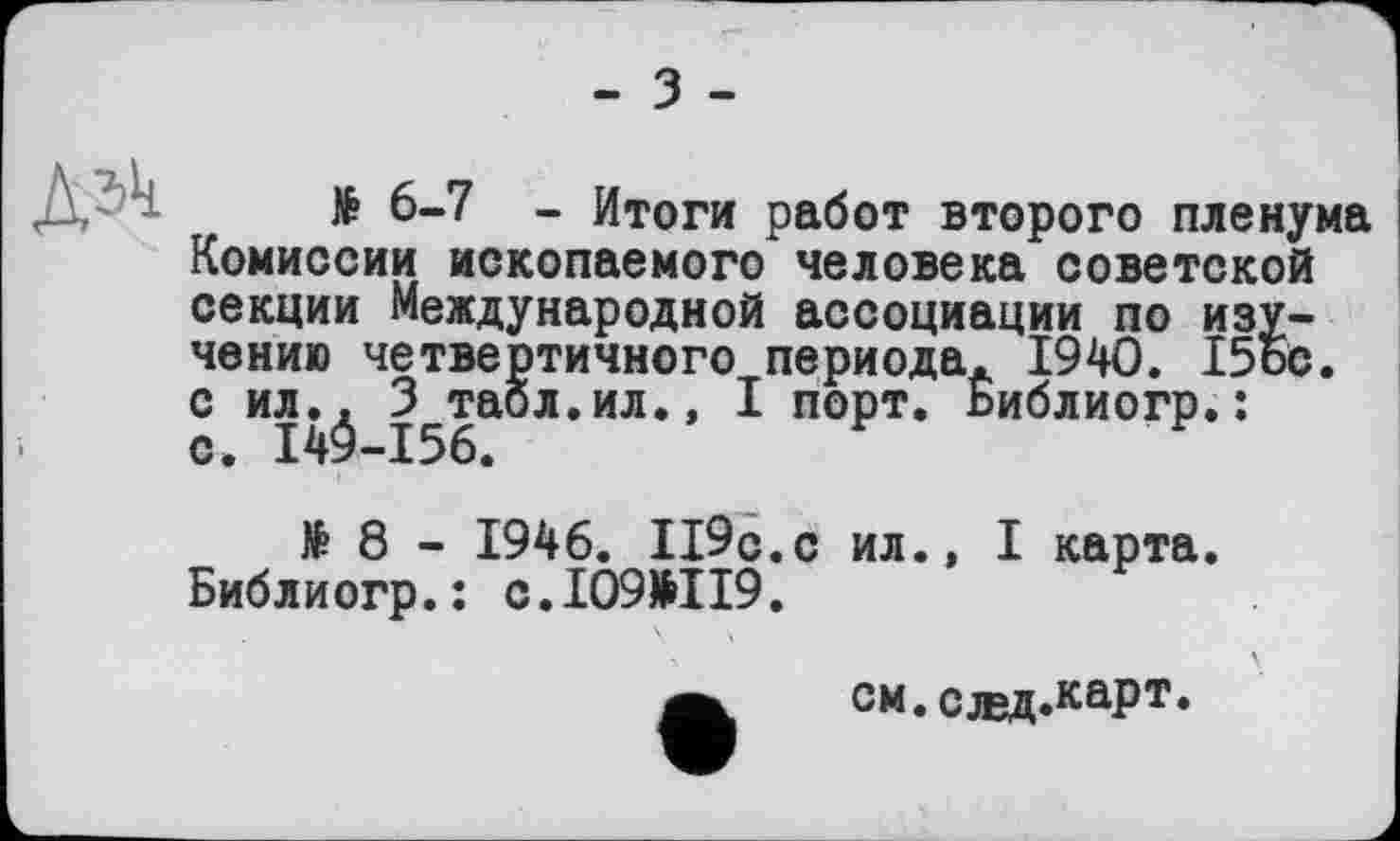 ﻿- З -
ч № 6-7 - Итоги работ второго пленума Комиссии ископаемого человека советской секции Международной ассоциации по изучению четвертичного периода. 1940. 15ос.
с ил.. 3 табл.ил., I порт. Библиогр.:
V ПЛ • • S XU
с. 14^-156.
№ 8 - 1946. Іі9с.с ил., I карта.
Библиогр.: с.109>119.
см.слвд.каРт*